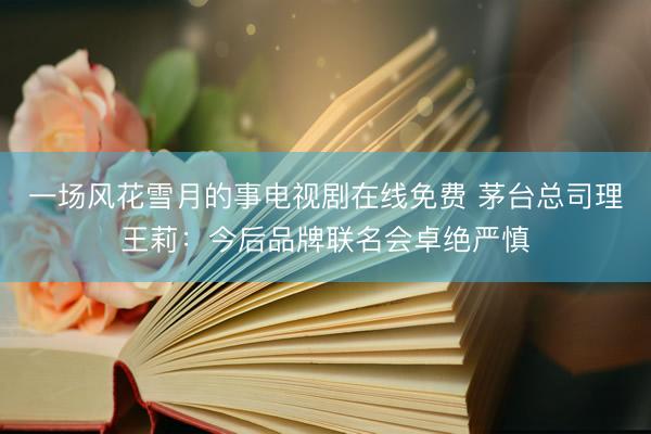 一场风花雪月的事电视剧在线免费 茅台总司理王莉：今后品牌联名会卓绝严慎