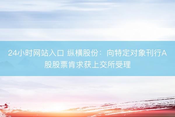 24小时网站入口 纵横股份：向特定对象刊行A股股票肯求获上交所受理