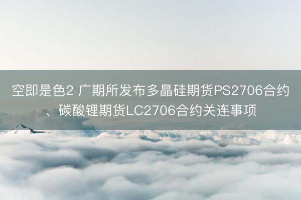 空即是色2 广期所发布多晶硅期货PS2706合约、碳酸锂期货LC2706合约关连事项