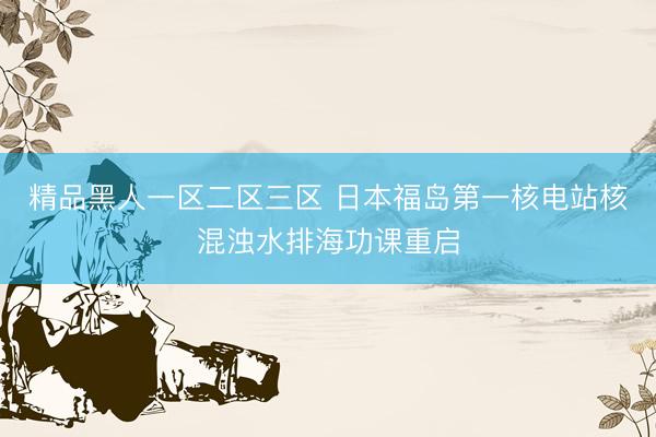 精品黑人一区二区三区 日本福岛第一核电站核混浊水排海功课重启