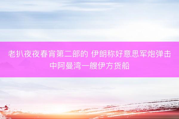 老扒夜夜春宵第二部的 伊朗称好意思军炮弹击中阿曼湾一艘伊方货船