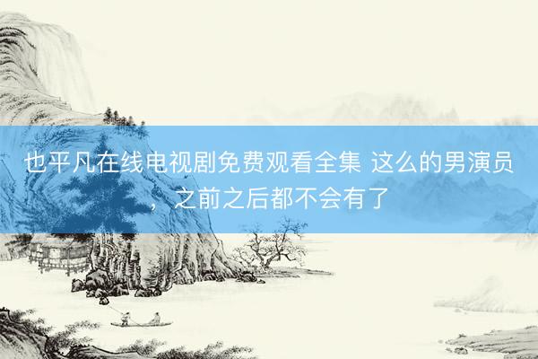 也平凡在线电视剧免费观看全集 这么的男演员，之前之后都不会有了
