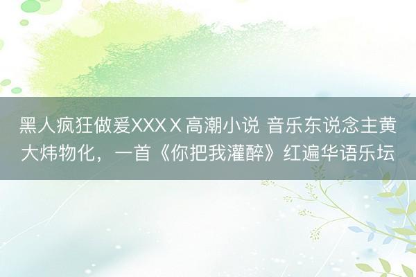 黑人疯狂做爰XXXⅩ高潮小说 音乐东说念主黄大炜物化，一首《你把我灌醉》红遍华语乐坛
