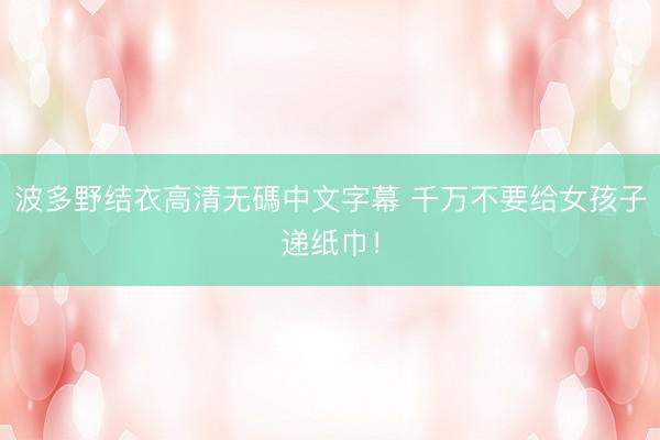 波多野结衣高清无碼中文字幕 千万不要给女孩子递纸巾！