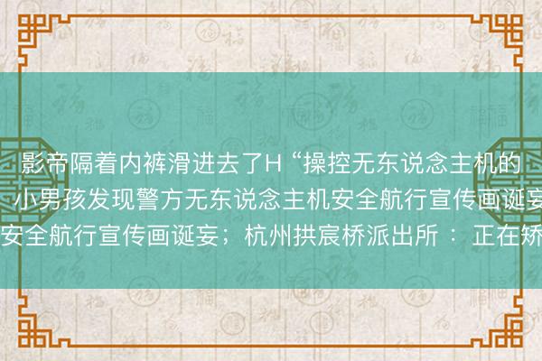 影帝隔着内裤滑进去了H “操控无东说念主机的东说念主长了三只手”，小男孩发现警方无东说念主机安全航行宣传画诞妄；杭州拱宸桥派出所 ：正在矫正中