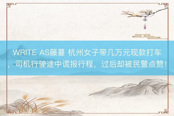 WRITE AS藤蔓 杭州女子带几万元现款打车，司机行驶途中谎报行程，过后却被民警点赞！