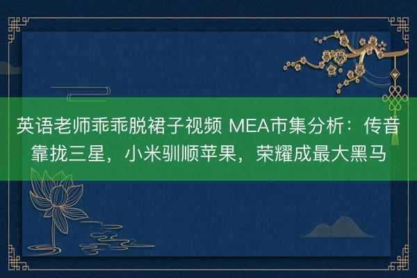 英语老师乖乖脱裙子视频 MEA市集分析：传音靠拢三星，小米驯顺苹果，荣耀成最大黑马