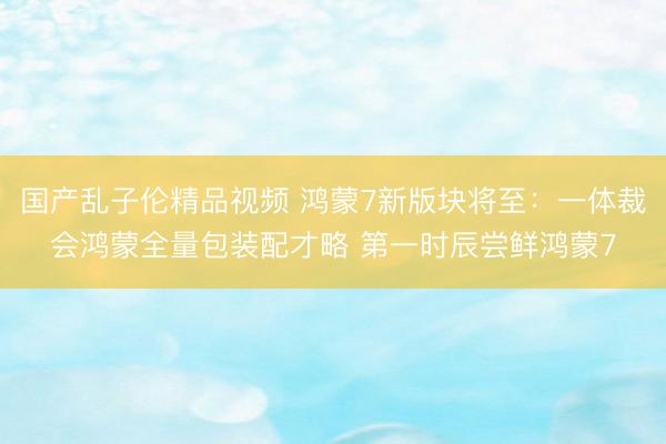 国产乱子伦精品视频 鸿蒙7新版块将至：一体裁会鸿蒙全量包装配才略 第一时辰尝鲜鸿蒙7
