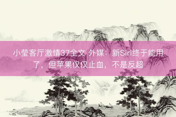 小莹客厅激情37全文 外媒：新Siri终于能用了，但苹果仅仅止血，不是反超