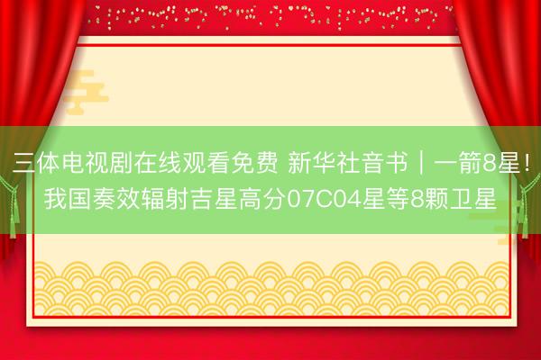 三体电视剧在线观看免费 新华社音书｜一箭8星！我国奏效辐射吉星高分07C04星等8颗卫星