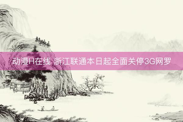 动漫H在线 浙江联通本日起全面关停3G网罗