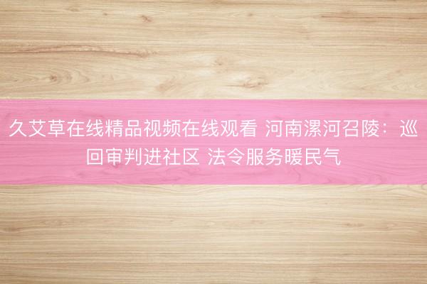 久艾草在线精品视频在线观看 河南漯河召陵：巡回审判进社区 法令服务暖民气