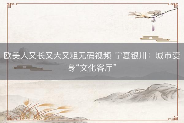 欧美人又长又大又粗无码视频 宁夏银川：城市变身“文化客厅”