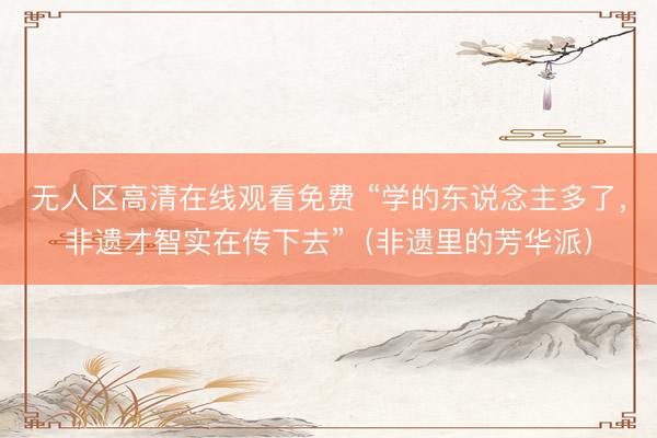 无人区高清在线观看免费 “学的东说念主多了，非遗才智实在传下去”（非遗里的芳华派）