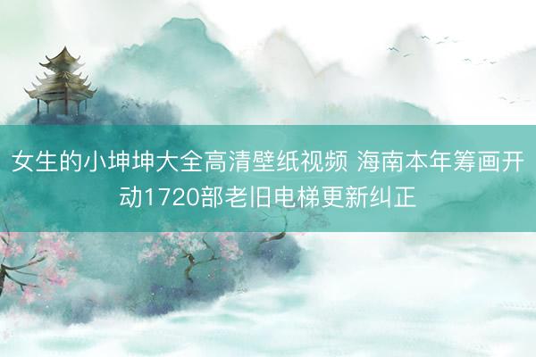 女生的小坤坤大全高清壁纸视频 海南本年筹画开动1720部老旧电梯更新纠正