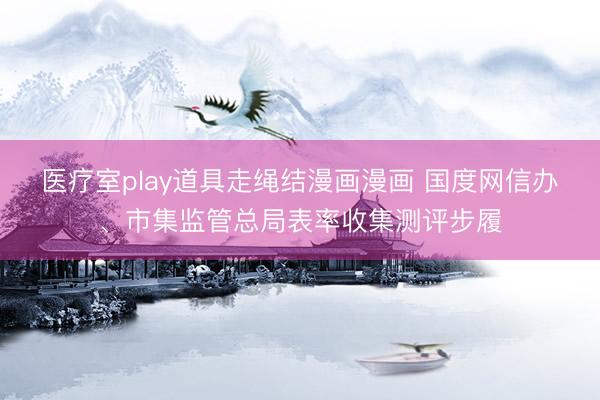 医疗室play道具走绳结漫画漫画 国度网信办、市集监管总局表率收集测评步履