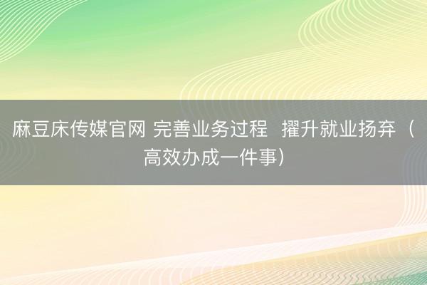 麻豆床传媒官网 完善业务过程  擢升就业扬弃（高效办成一件事）