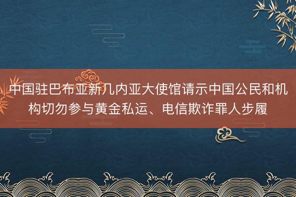 中国驻巴布亚新几内亚大使馆请示中国公民和机构切勿参与黄金私运、电信欺诈罪人步履