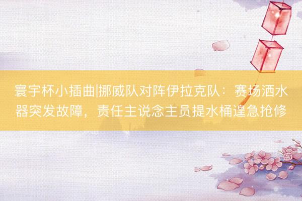 寰宇杯小插曲|挪威队对阵伊拉克队：赛场洒水器突发故障，责任主说念主员提水桶遑急抢修