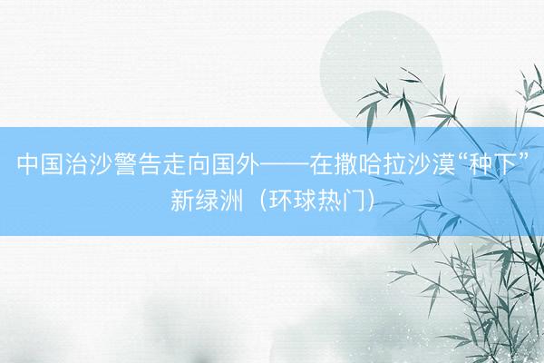 中国治沙警告走向国外——在撒哈拉沙漠“种下”新绿洲（环球热门）