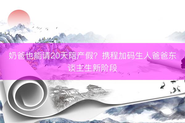 奶爸也能请20天陪产假？携程加码生人爸爸东谈主生新阶段