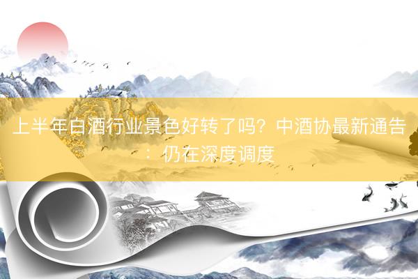 上半年白酒行业景色好转了吗？中酒协最新通告：仍在深度调度