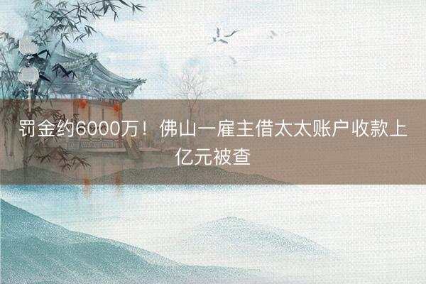 罚金约6000万！佛山一雇主借太太账户收款上亿元被查