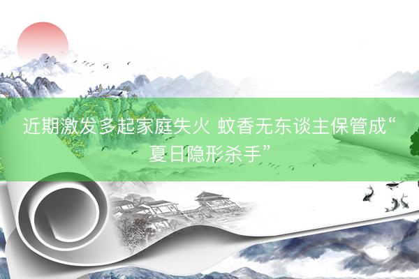 近期激发多起家庭失火 蚊香无东谈主保管成“夏日隐形杀手”