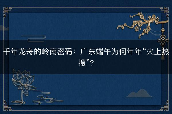 千年龙舟的岭南密码：广东端午为何年年“火上热搜”？