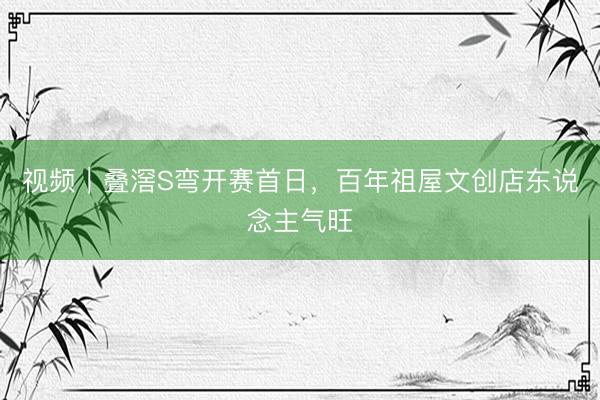 视频｜叠滘S弯开赛首日，百年祖屋文创店东说念主气旺