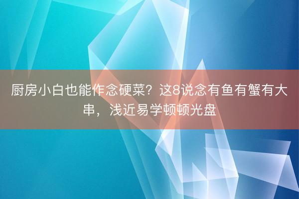 厨房小白也能作念硬菜？这8说念有鱼有蟹有大串，浅近易学顿顿光盘