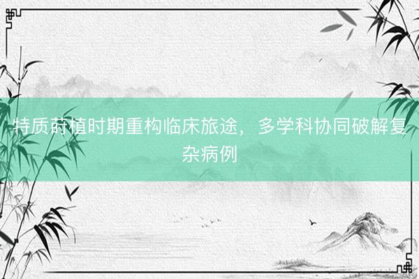 特质莳植时期重构临床旅途，多学科协同破解复杂病例