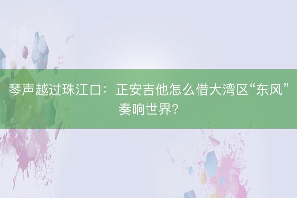 琴声越过珠江口：正安吉他怎么借大湾区“东风”奏响世界？