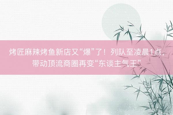 烤匠麻辣烤鱼新店又“爆”了！列队至凌晨1点，带动顶流商圈再变“东谈主气王”